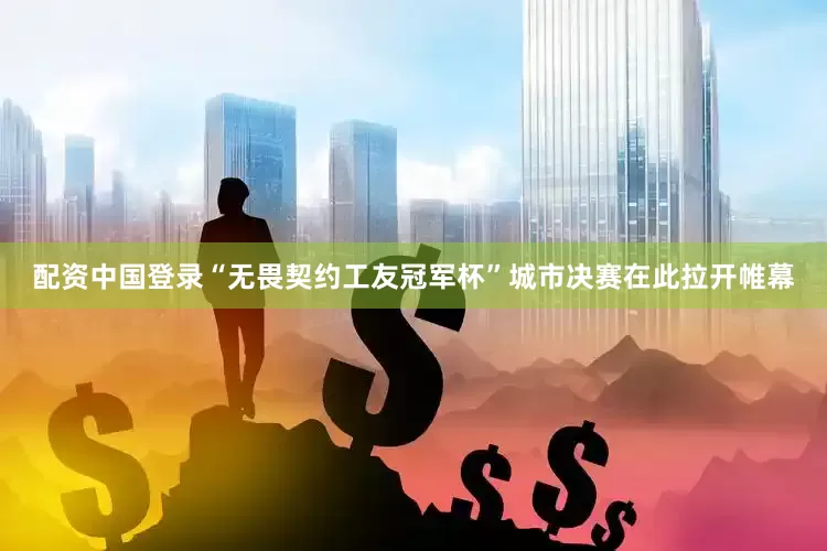 配资中国登录“无畏契约工友冠军杯”城市决赛在此拉开帷幕