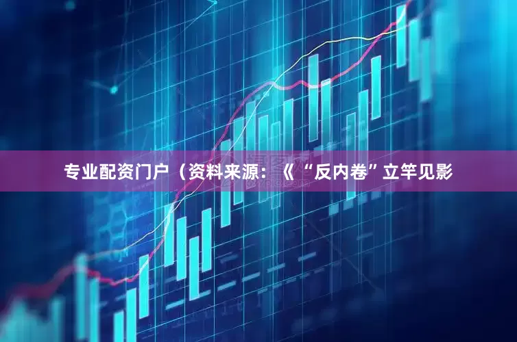 专业配资门户（资料来源：《 “反内卷”立竿见影