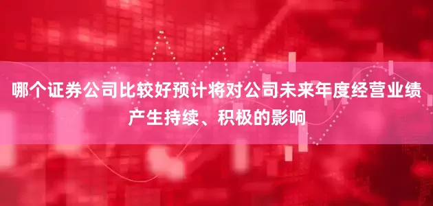 哪个证券公司比较好预计将对公司未来年度经营业绩产生持续、积极的影响