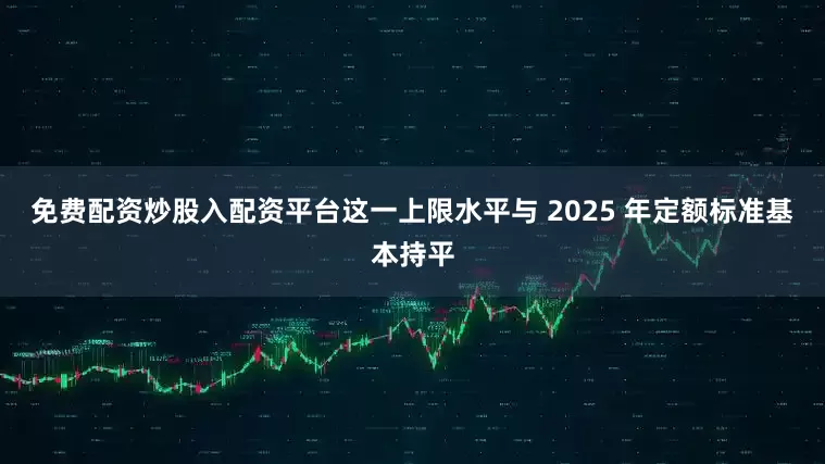 免费配资炒股入配资平台这一上限水平与 2025 年定额标准基本持平