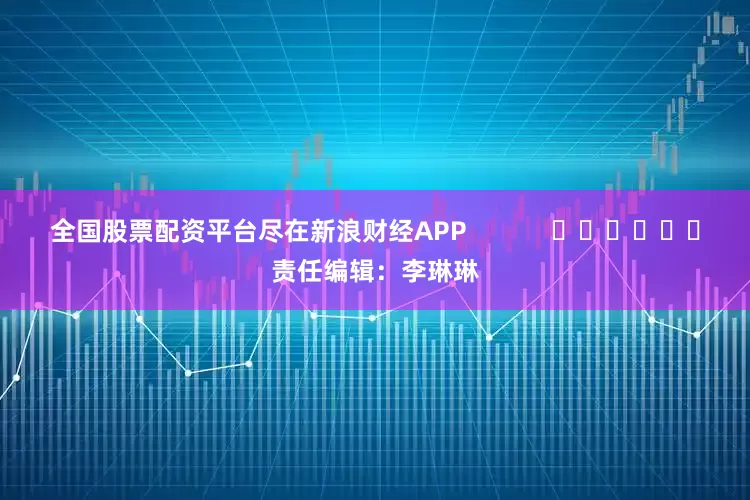 全国股票配资平台尽在新浪财经APP            						责任编辑：李琳琳