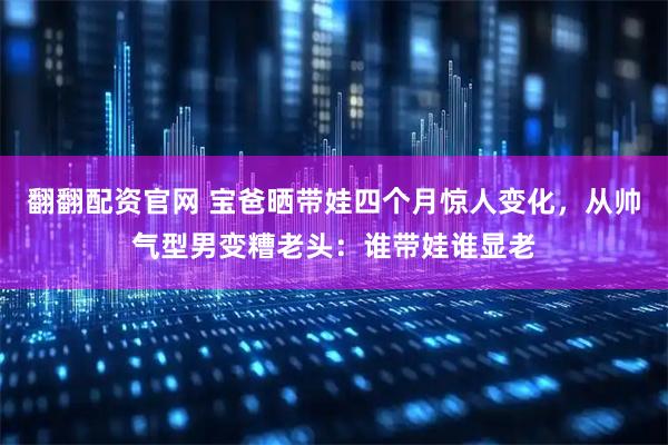 翻翻配资官网 宝爸晒带娃四个月惊人变化，从帅气型男变糟老头：谁带娃谁显老