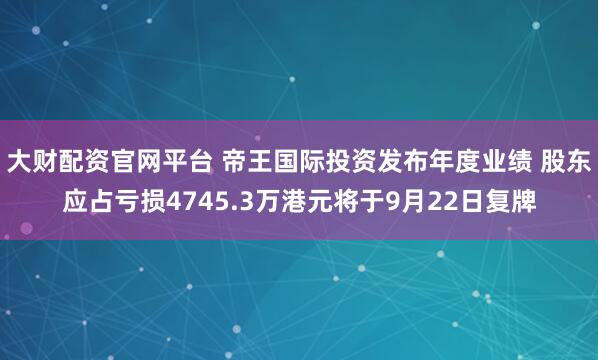 大财配资官网平台 帝王国际投资发布年度业绩 股东应占亏损4745.3万港元将于9月22日复牌
