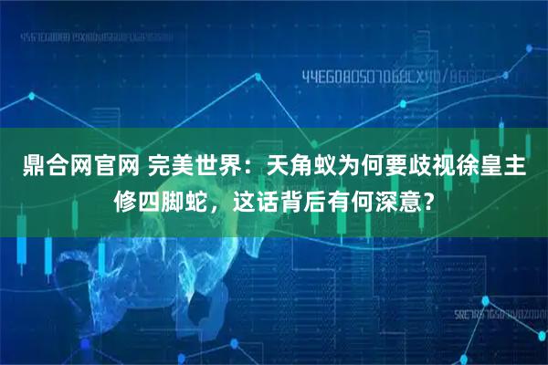 鼎合网官网 完美世界:天角蚁为何要歧视徐皇主修四脚蛇,这话背后有何深意?