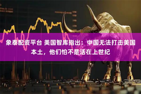 象泰配资平台 美国智库指出：中国无法打击美国本土，他们怕不是活在上世纪
