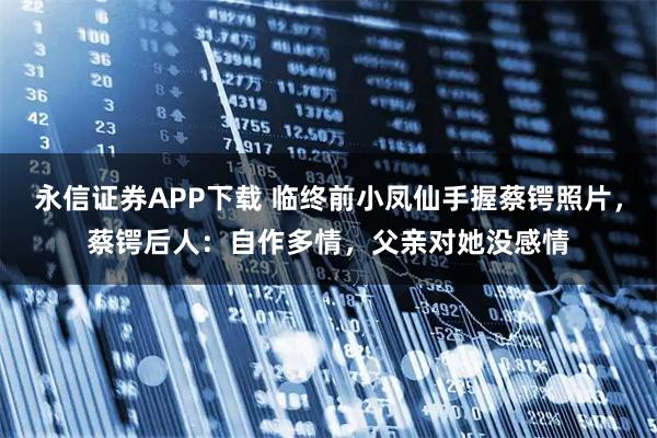 永信证券APP下载 临终前小凤仙手握蔡锷照片,蔡锷后人:自作多情,父亲对她没感情