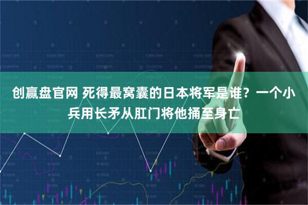 创赢盘官网 死得最窝囊的日本将军是谁？一个小兵用长矛从肛门将他捅至身亡