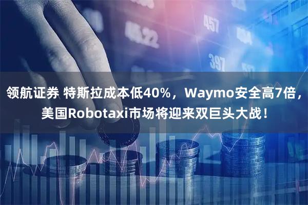 领航证券 特斯拉成本低40%,Waymo安全高7倍,美国Robotaxi市场将迎来双巨头大战!