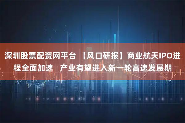 深圳股票配资网平台 【风口研报】商业航天IPO进程全面加速   产业有望进入新一轮高速发展期