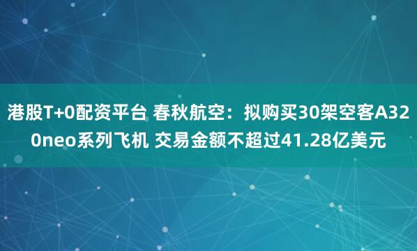 港股T+0配资平台 春秋航空：拟购买30架空客A320neo系列飞机 交易金额不超过41.28亿美元