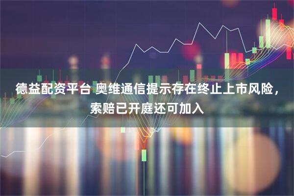 德益配资平台 奥维通信提示存在终止上市风险，索赔已开庭还可加入