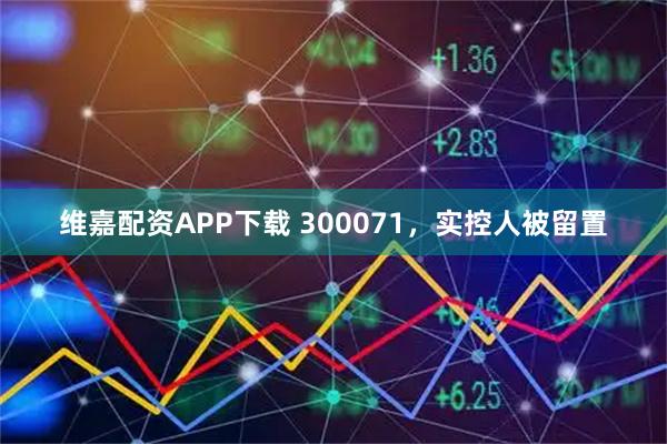 维嘉配资APP下载 300071，实控人被留置