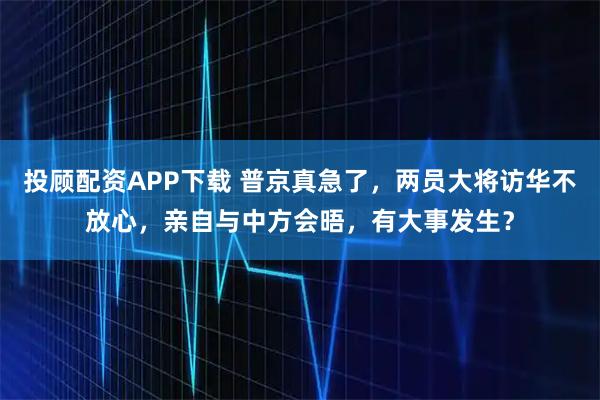 投顾配资APP下载 普京真急了，两员大将访华不放心，亲自与中方会晤，有大事发生？