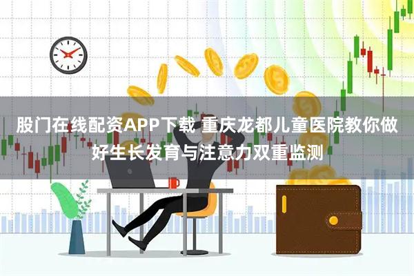 股门在线配资APP下载 重庆龙都儿童医院教你做好生长发育与注意力双重监测
