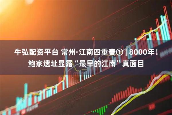 牛弘配资平台 常州·江南四重奏① | 8000年！鲍家遗址显露“最早的江南”真面目