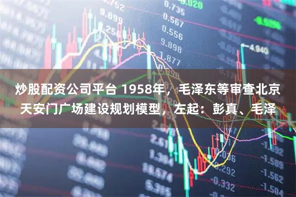 炒股配资公司平台 1958年，毛泽东等审查北京天安门广场建设规划模型，左起：彭真、毛泽