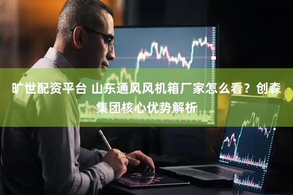 旷世配资平台 山东通风风机箱厂家怎么看？创森集团核心优势解析