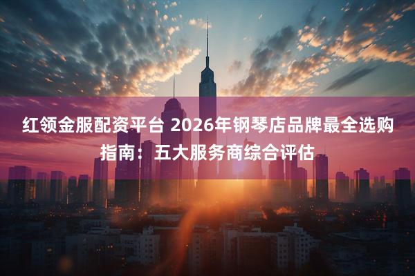 红领金服配资平台 2026年钢琴店品牌最全选购指南:五大服务商综合评估