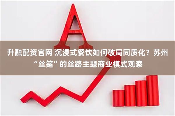 升融配资官网 沉浸式餐饮如何破局同质化?苏州“丝筵”的丝路主题商业模式观察