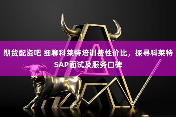 期货配资吧 细聊科莱特培训费性价比,探寻科莱特SAP面试及服务口碑