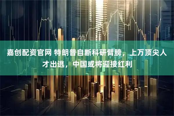 嘉创配资官网 特朗普自断科研臂膀,上万顶尖人才出逃,中国或将迎接红利